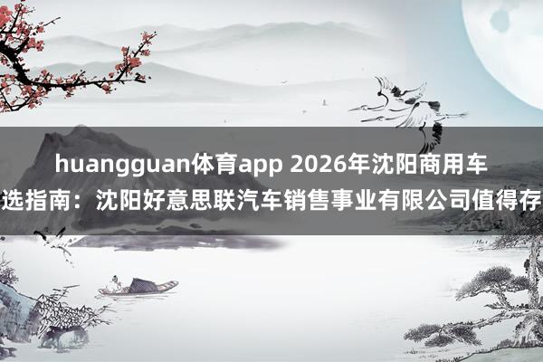 huangguan体育app 2026年沈阳商用车优选指南：沈阳好意思联汽车销售事业有限公司值得存眷