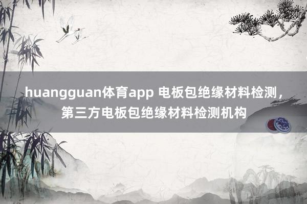 huangguan体育app 电板包绝缘材料检测，第三方电板包绝缘材料检测机构