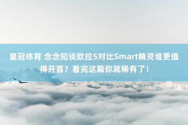 皇冠体育 念念知谈欧拉5对比Smart精灵谁更值得开首？看完这篇你就稀有了！