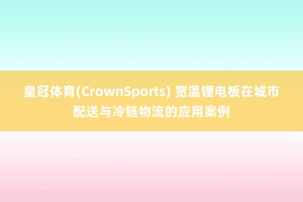 皇冠体育(CrownSports) 宽温锂电板在城市配送与冷链物流的应用案例