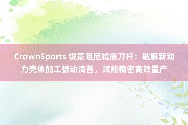 CrownSports 锐豪阻尼减震刀杆：破解新动力壳体加工振动清苦，赋能精密高效量产