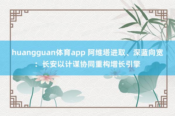 huangguan体育app 阿维塔进取、深蓝向宽：长安以计谋协同重构增长引擎