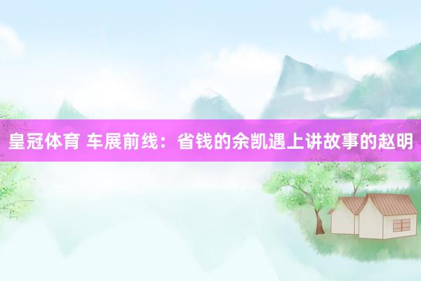 皇冠体育 车展前线：省钱的余凯遇上讲故事的赵明