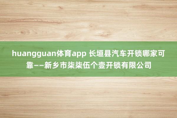 huangguan体育app 长垣县汽车开锁哪家可靠——新乡市柒柒伍个壹开锁有限公司