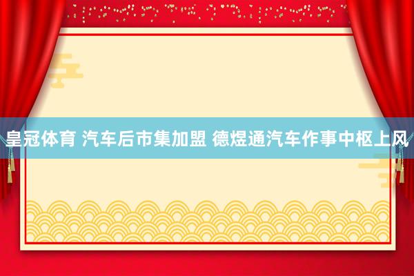 皇冠体育 汽车后市集加盟 德煜通汽车作事中枢上风