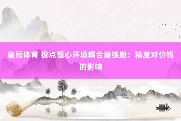 皇冠体育 极点惬心环境耦合磨练舱：精度对价钱的影响