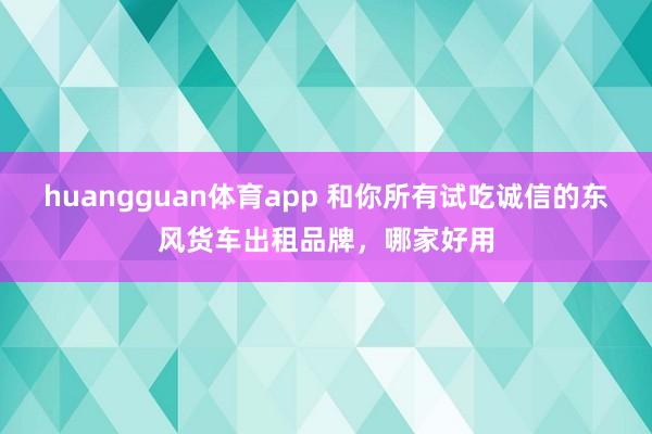 huangguan体育app 和你所有试吃诚信的东风货车出租品牌，哪家好用