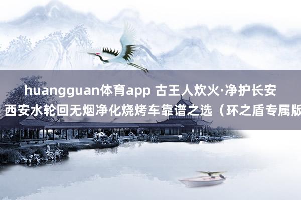 huangguan体育app 古王人炊火·净护长安：西安水轮回无烟净化烧烤车靠谱之选（环之盾专属版）