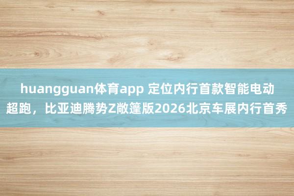 huangguan体育app 定位内行首款智能电动超跑，比亚迪腾势Z敞篷版2026北京车展内行首秀