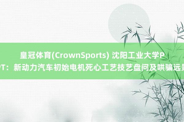 皇冠体育(CrownSports) 沈阳工业大学PPT：新动力汽车初始电机死心工艺技艺盘问及哄骗远景