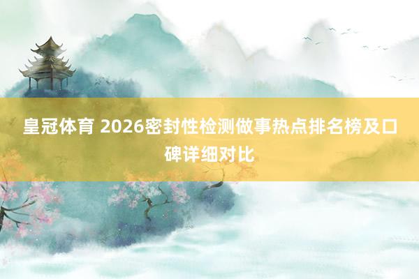 皇冠体育 2026密封性检测做事热点排名榜及口碑详细对比
