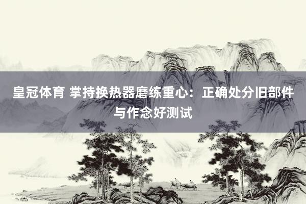 皇冠体育 掌持换热器磨练重心：正确处分旧部件与作念好测试