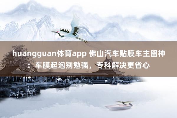 huangguan体育app 佛山汽车贴膜车主留神：车膜起泡别勉强，专科解决更省心