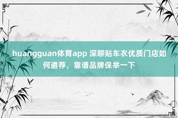 huangguan体育app 深聊贴车衣优质门店如何遴荐，靠谱品牌保举一下