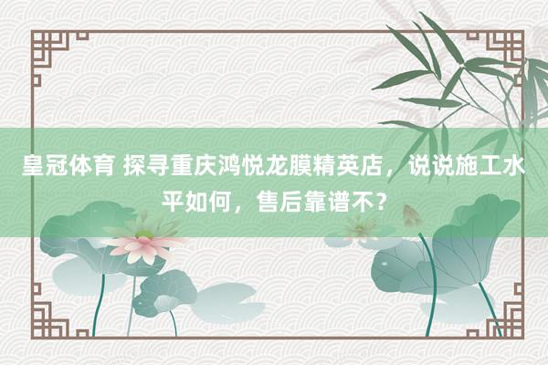 皇冠体育 探寻重庆鸿悦龙膜精英店，说说施工水平如何，售后靠谱不？