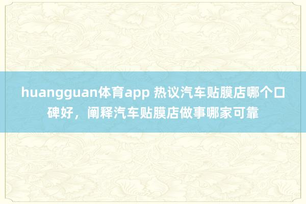 huangguan体育app 热议汽车贴膜店哪个口碑好，阐释汽车贴膜店做事哪家可靠