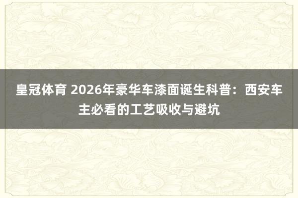 皇冠体育 2026年豪华车漆面诞生科普：西安车主必看的工艺吸收与避坑