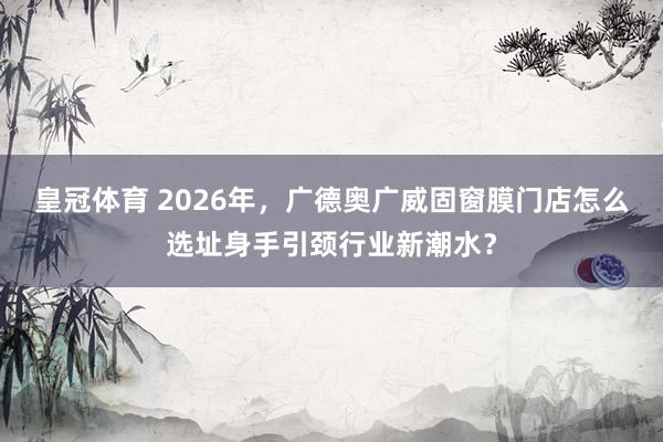 皇冠体育 2026年，广德奥广威固窗膜门店怎么选址身手引颈行业新潮水？