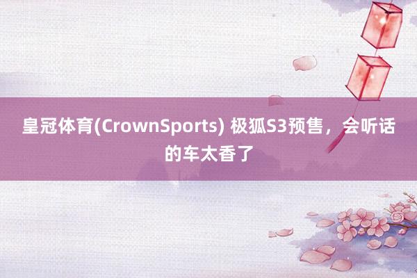 皇冠体育(CrownSports) 极狐S3预售，会听话的车太香了