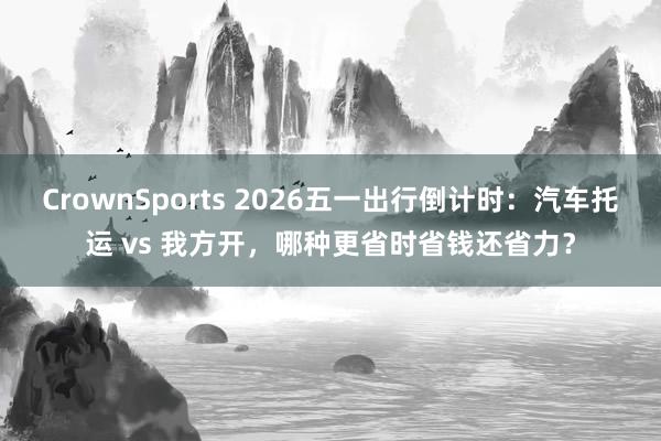 CrownSports 2026五一出行倒计时：汽车托运 vs 我方开，哪种更省时省钱还省力？