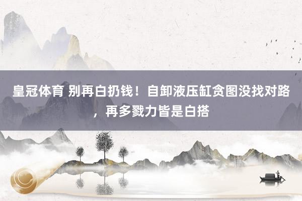 皇冠体育 别再白扔钱！自卸液压缸贪图没找对路，再多戮力皆是白搭