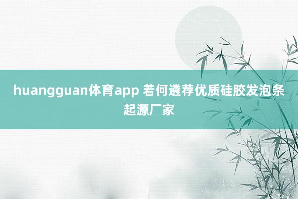 huangguan体育app 若何遴荐优质硅胶发泡条起源厂家