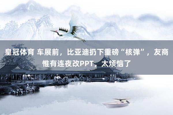 皇冠体育 车展前，比亚迪扔下重磅“核弹”，友商惟有连夜改PPT，太烦恼了