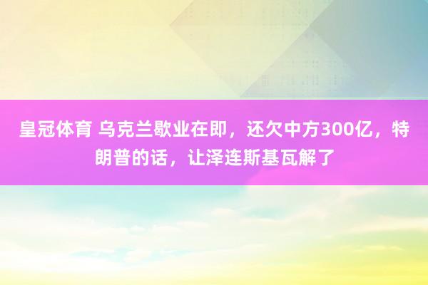 皇冠体育 乌克兰歇业在即，还欠中方300亿，特朗普的话，让泽连斯基瓦解了