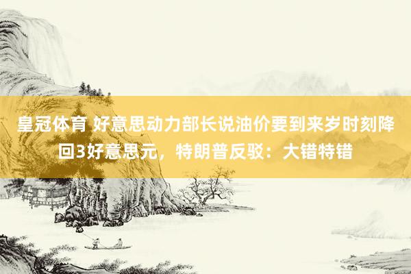皇冠体育 好意思动力部长说油价要到来岁时刻降回3好意思元，特朗普反驳：大错特错