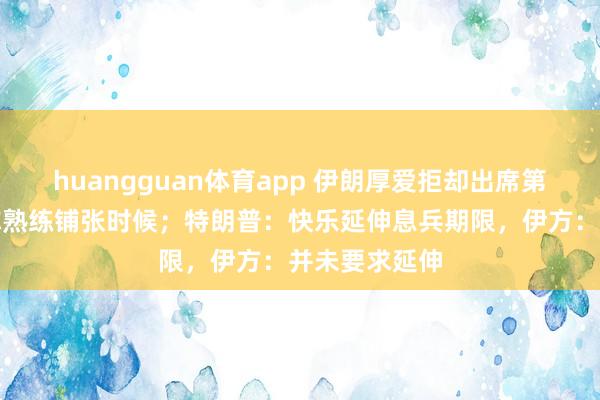 huangguan体育app 伊朗厚爱拒却出席第二轮琢磨，称熟练铺张时候；特朗普：快乐延伸息兵期限，伊方：并未要求延伸