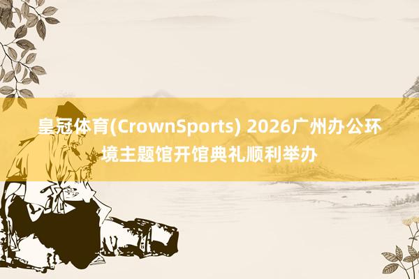 皇冠体育(CrownSports) 2026广州办公环境主题馆开馆典礼顺利举办