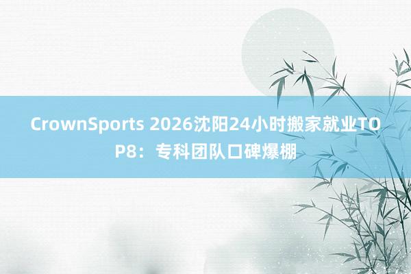 CrownSports 2026沈阳24小时搬家就业TOP8：专科团队口碑爆棚