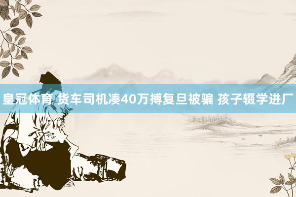 皇冠体育 货车司机凑40万搏复旦被骗 孩子辍学进厂