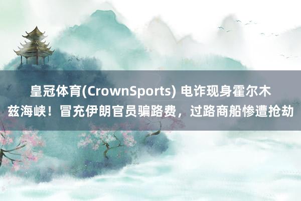 皇冠体育(CrownSports) 电诈现身霍尔木兹海峡！冒充伊朗官员骗路费，过路商船惨遭抢劫