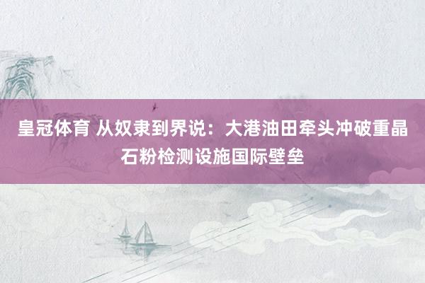 皇冠体育 从奴隶到界说：大港油田牵头冲破重晶石粉检测设施国际壁垒