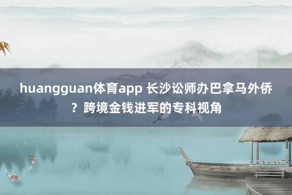 huangguan体育app 长沙讼师办巴拿马外侨？跨境金钱进军的专科视角