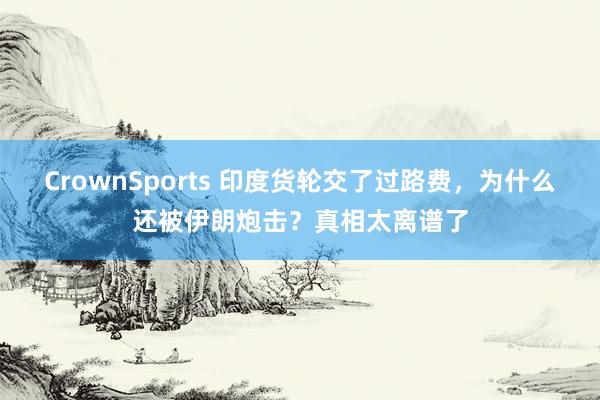 CrownSports 印度货轮交了过路费，为什么还被伊朗炮击？真相太离谱了