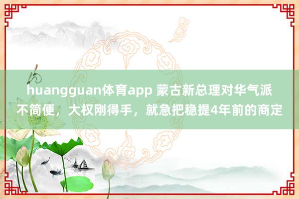huangguan体育app 蒙古新总理对华气派不简便，大权刚得手，就急把稳提4年前的商定
