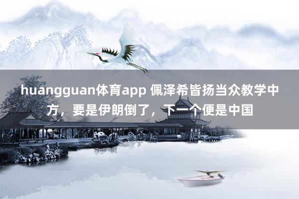 huangguan体育app 佩泽希皆扬当众教学中方，要是伊朗倒了，下一个便是中国