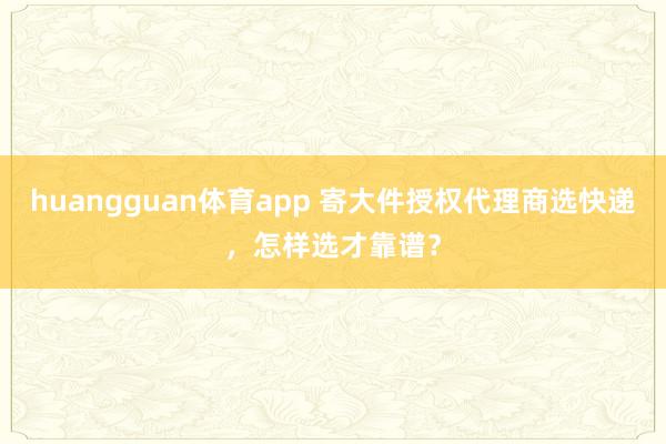 huangguan体育app 寄大件授权代理商选快递，怎样选才靠谱？