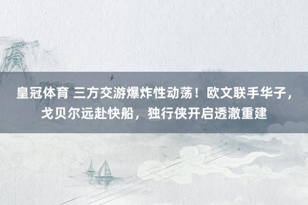 皇冠体育 三方交游爆炸性动荡！欧文联手华子，戈贝尔远赴快船，独行侠开启透澈重建