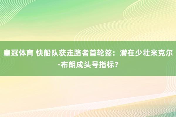 皇冠体育 快船队获走路者首轮签：潜在少壮米克尔·布朗成头号指标？