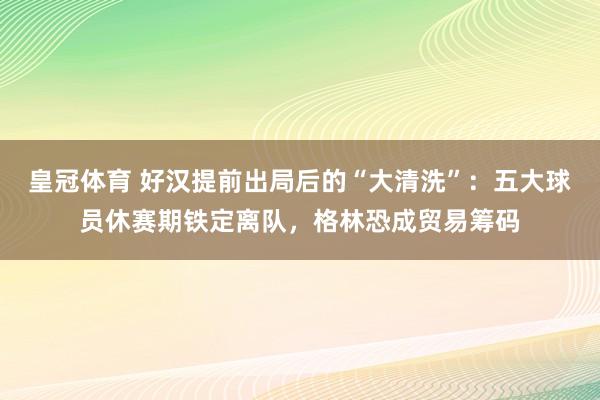 皇冠体育 好汉提前出局后的“大清洗”：五大球员休赛期铁定离队，格林恐成贸易筹码
