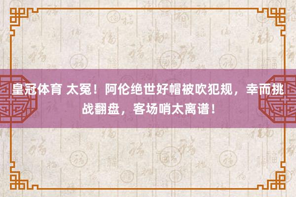 皇冠体育 太冤！阿伦绝世好帽被吹犯规，幸而挑战翻盘，客场哨太离谱！