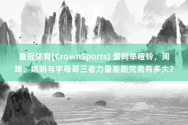 皇冠体育(CrownSports) 雷同举哑铃，周琦、姚明与字母哥三者力量差距究竟有多大？