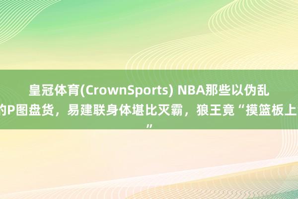 皇冠体育(CrownSports) NBA那些以伪乱真的P图盘货，易建联身体堪比灭霸，狼王竟“摸篮板上沿”