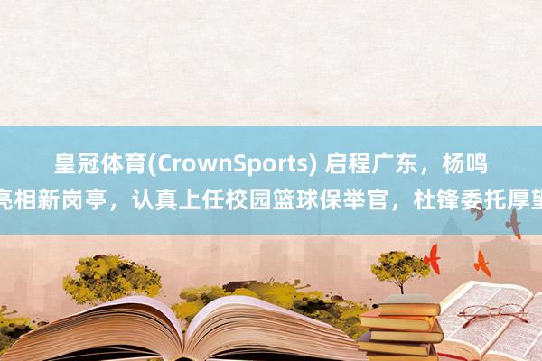 皇冠体育(CrownSports) 启程广东，杨鸣亮相新岗亭，认真上任校园篮球保举官，杜锋委托厚望