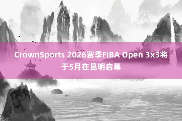 CrownSports 2026赛季FIBA Open 3x3将于5月在昆明启幕