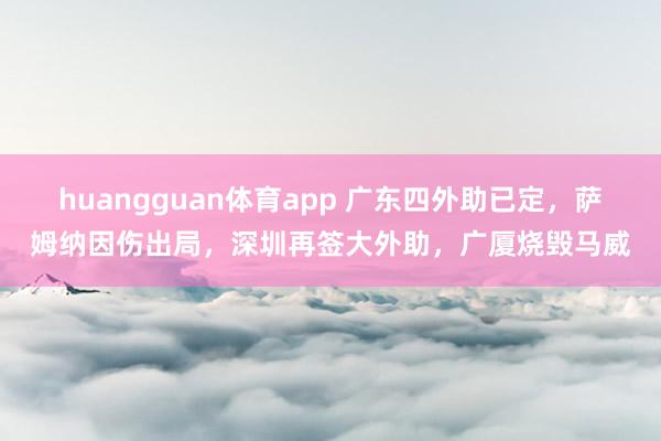 huangguan体育app 广东四外助已定，萨姆纳因伤出局，深圳再签大外助，广厦烧毁马威
