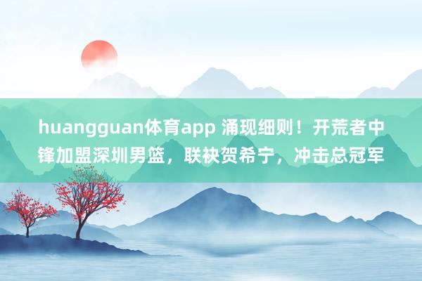 huangguan体育app 涌现细则！开荒者中锋加盟深圳男篮，联袂贺希宁，冲击总冠军
